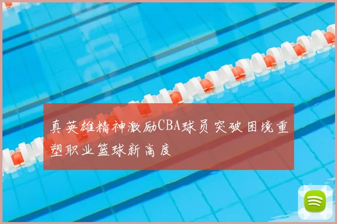 真英雄精神激励CBA球员突破困境重塑职业篮球新高度