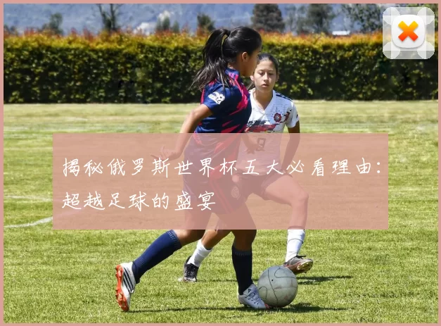 揭秘俄罗斯世界杯五大必看理由:超越足球的盛宴