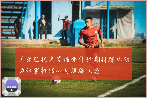 贝尔巴托夫寄语舍什科期待球队助力他重拾信心与进球状态