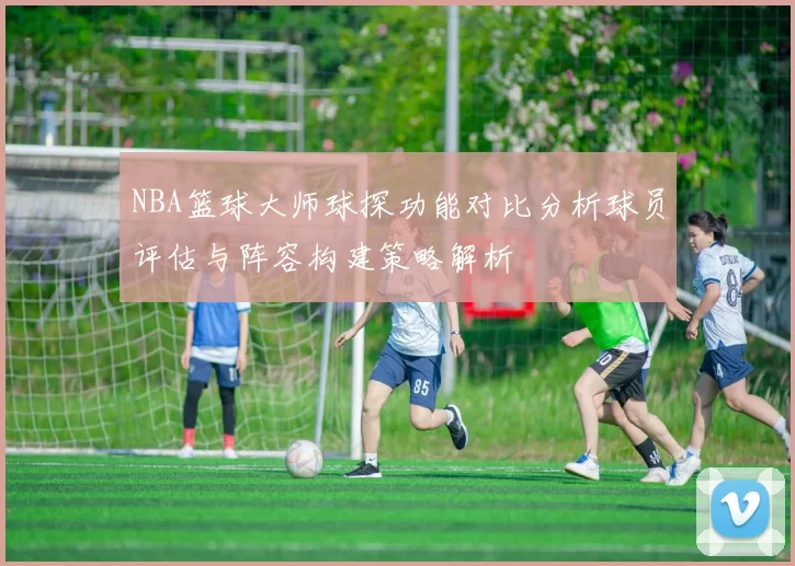 NBA篮球大师球探功能对比分析球员评估与阵容构建策略解析