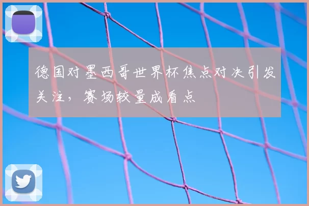 德国对墨西哥世界杯焦点对决引发关注，赛场较量成看点