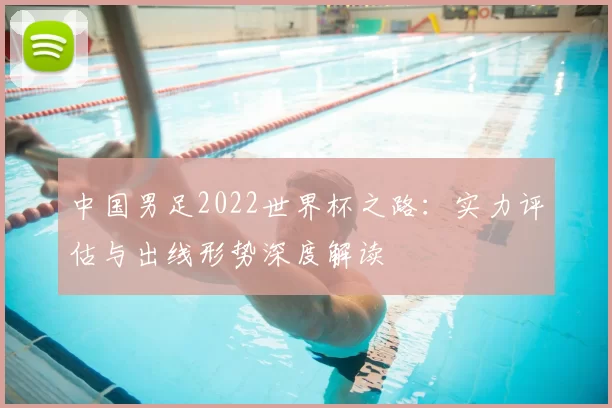 中国男足2022世界杯之路:实力评估与出线形势深度解读