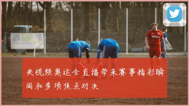 央视频奥运会直播带来赛事精彩瞬间和多项焦点对决