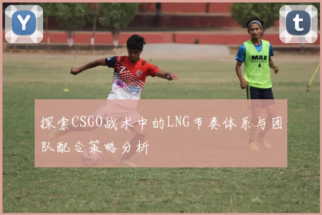 探索CSGO战术中的LNG节奏体系与团队配合策略分析