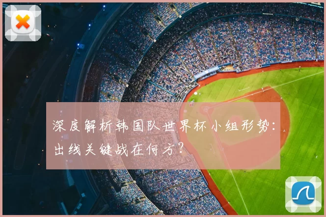 深度解析韩国队世界杯小组形势:出线关键战在何方?