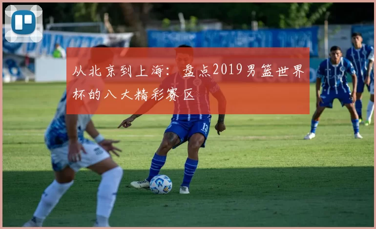 从北京到上海:盘点2019男篮世界杯的八大精彩赛区