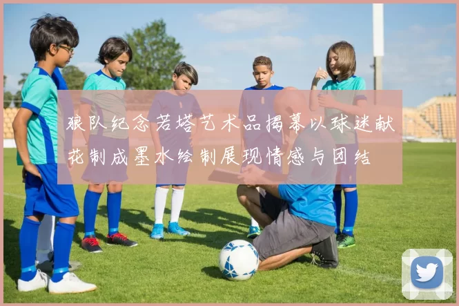 狼队纪念若塔艺术品揭幕以球迷献花制成墨水绘制展现情感与团结