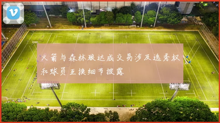 火箭与森林狼达成交易涉及选秀权和球员互换细节披露
