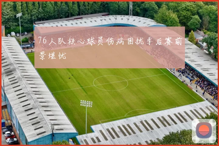 76人队核心球员伤病困扰季后赛前景堪忧