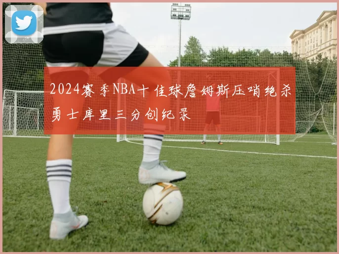2024赛季NBA十佳球詹姆斯压哨绝杀勇士库里三分创纪录