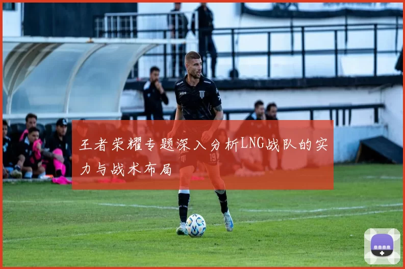 王者荣耀专题深入分析LNG战队的实力与战术布局