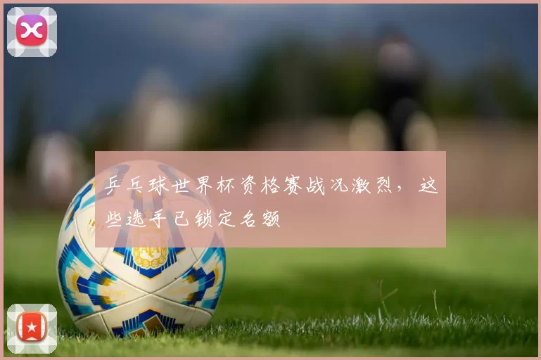 乒乓球世界杯资格赛战况激烈，这些选手已锁定名额