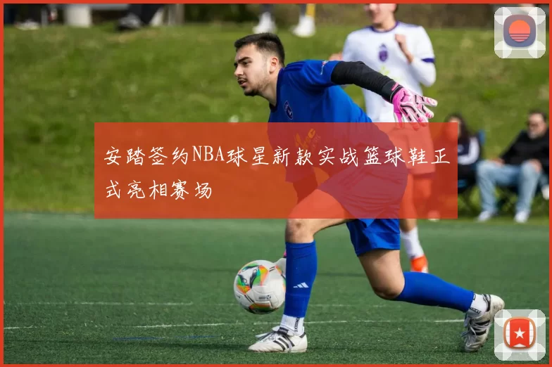 安踏签约NBA球星新款实战篮球鞋正式亮相赛场