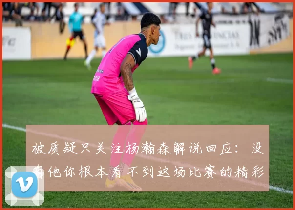 被质疑只关注杨瀚森解说回应：没有他你根本看不到这场比赛的精彩