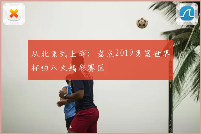 从北京到上海:盘点2019男篮世界杯的八大精彩赛区