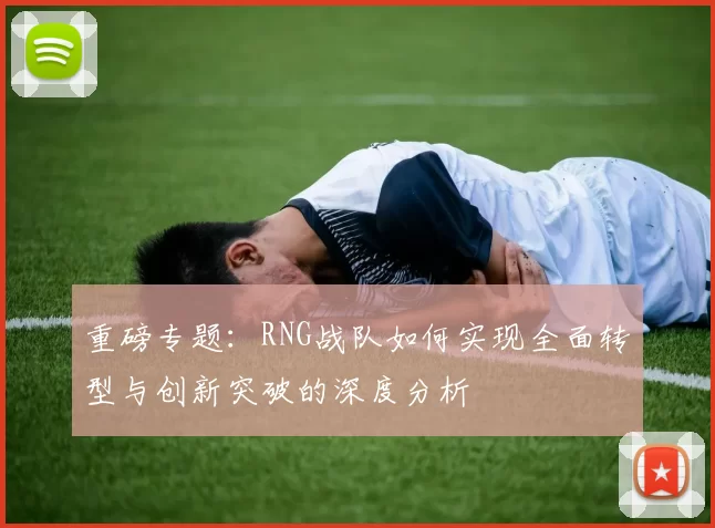 重磅专题:RNG战队如何实现全面转型与创新突破的深度分析