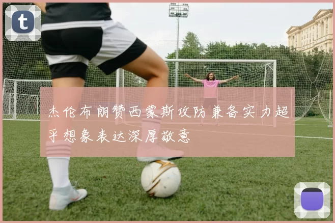 杰伦布朗赞西蒙斯攻防兼备实力超乎想象表达深厚敬意
