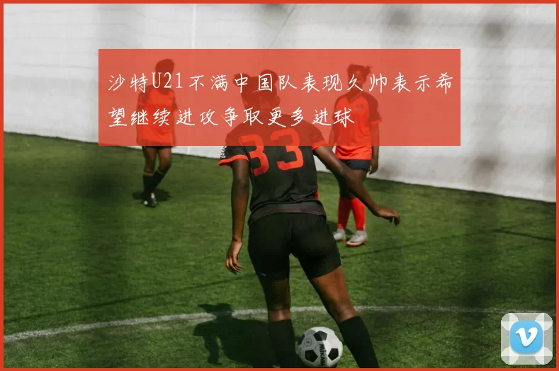 沙特U21不满中国队表现久帅表示希望继续进攻争取更多进球