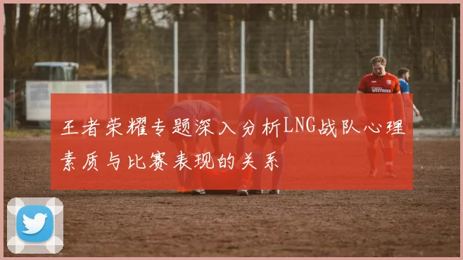 王者荣耀专题深入分析LNG战队心理素质与比赛表现的关系