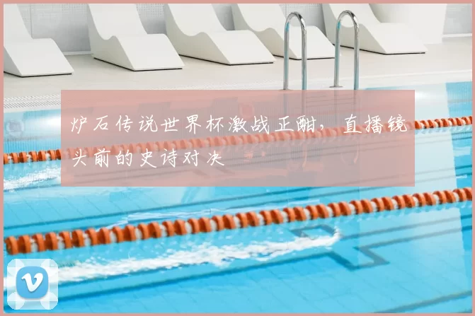 炉石传说世界杯激战正酣,直播镜头前的史诗对决