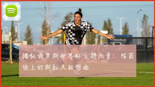 揭秘俄罗斯世界杯主题元素:绿茵场上的斯拉夫狂想曲