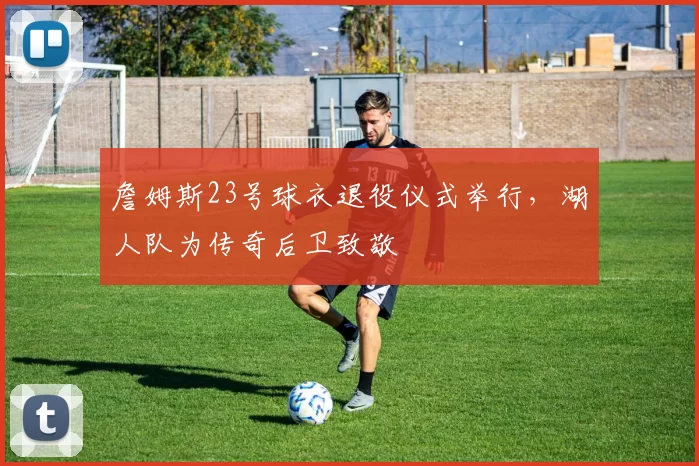詹姆斯23号球衣退役仪式举行,湖人队为传奇后卫致敬