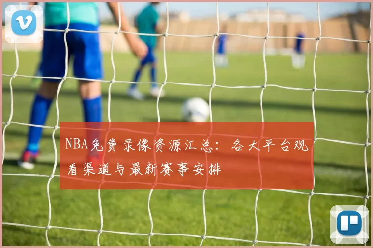 NBA免费录像资源汇总：各大平台观看渠道与最新赛事安排