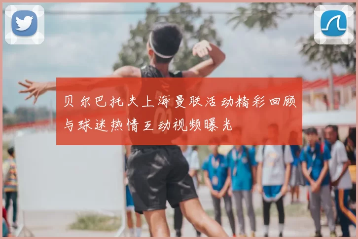 贝尔巴托夫上海曼联活动精彩回顾与球迷热情互动视频曝光