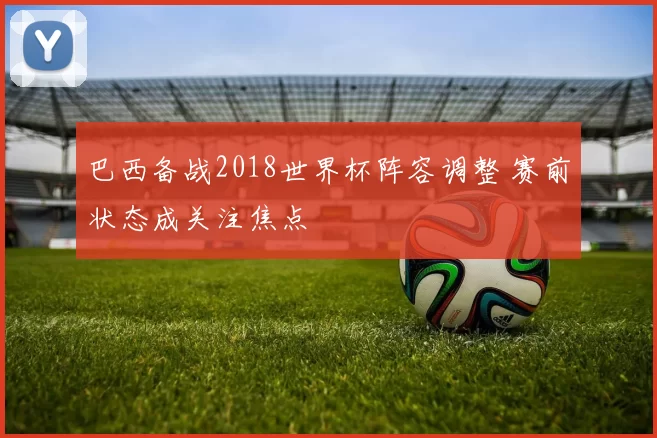 巴西备战2018世界杯阵容调整 赛前状态成关注焦点