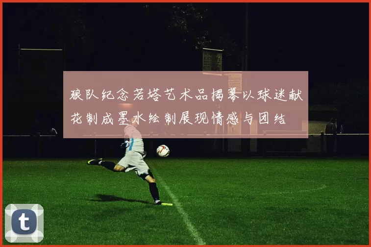 狼队纪念若塔艺术品揭幕以球迷献花制成墨水绘制展现情感与团结