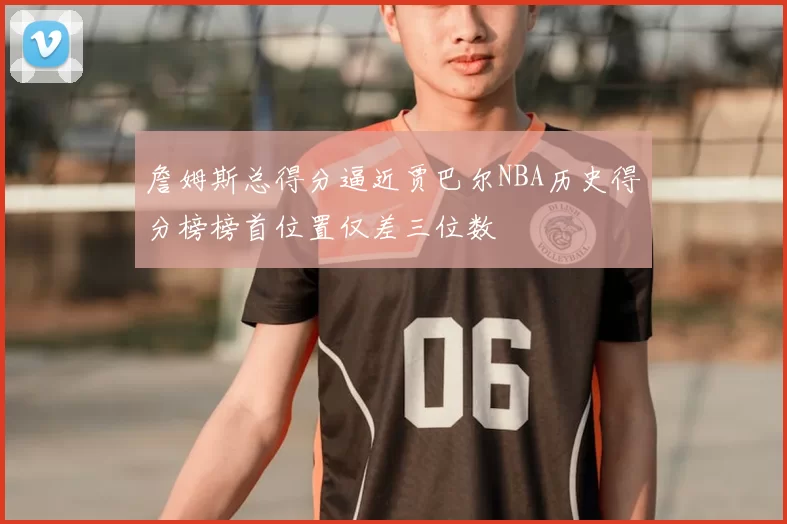 詹姆斯总得分逼近贾巴尔NBA历史得分榜榜首位置仅差三位数
