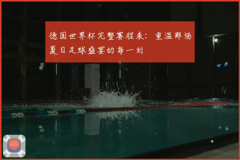 德国世界杯完整赛程表:重温那场夏日足球盛宴的每一刻