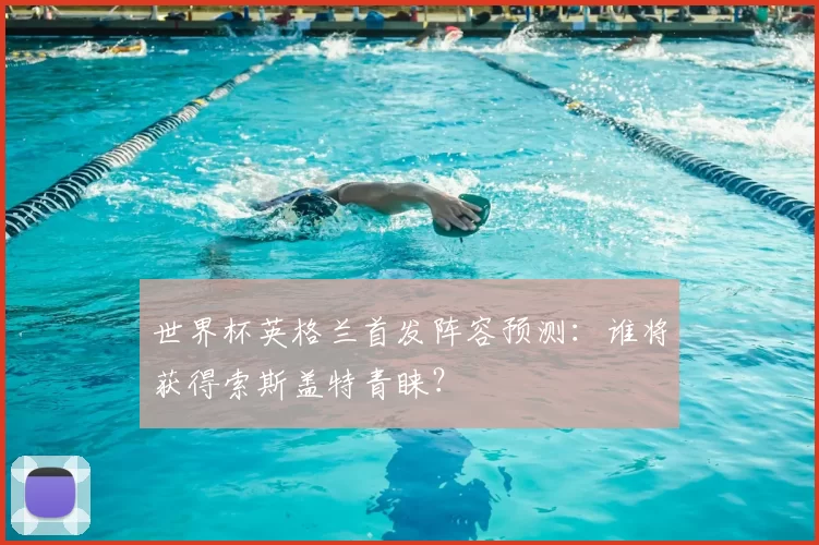 世界杯英格兰首发阵容预测：谁将获得索斯盖特青睐？