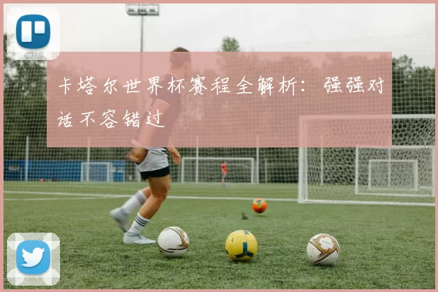 卡塔尔世界杯赛程全解析:强强对话不容错过