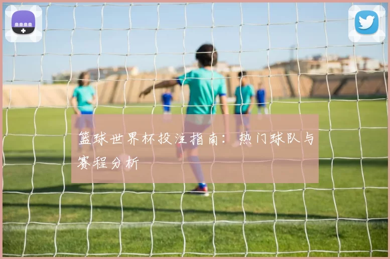 篮球世界杯投注指南:热门球队与赛程分析