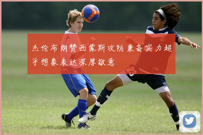 杰伦布朗赞西蒙斯攻防兼备实力超乎想象表达深厚敬意
