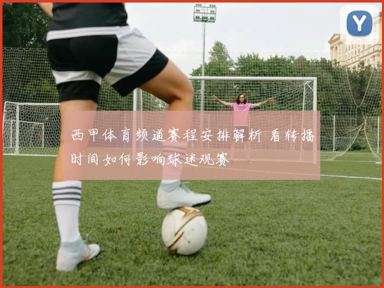 西甲体育频道赛程安排解析 看转播时间如何影响球迷观赛