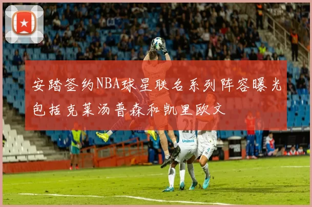 安踏签约NBA球星联名系列阵容曝光包括克莱汤普森和凯里欧文