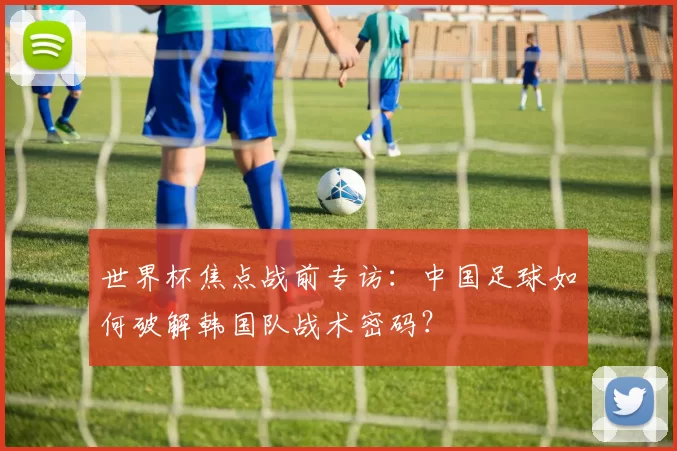 世界杯焦点战前专访：中国足球如何破解韩国队战术密码？