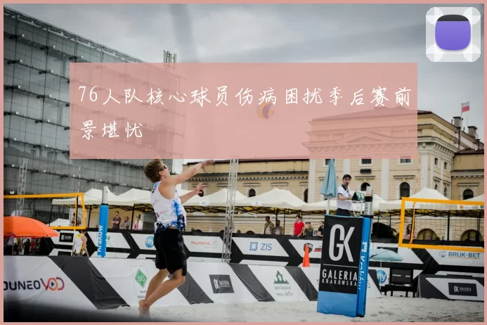 76人队核心球员伤病困扰季后赛前景堪忧