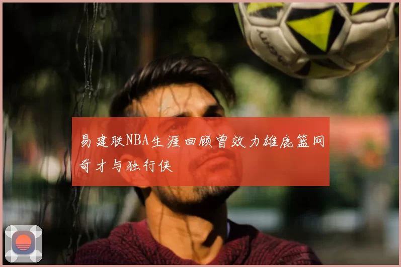 易建联NBA生涯回顾曾效力雄鹿篮网奇才与独行侠