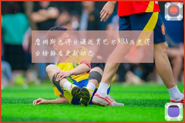 詹姆斯总得分逼近贾巴尔NBA历史得分榜排名更新动态