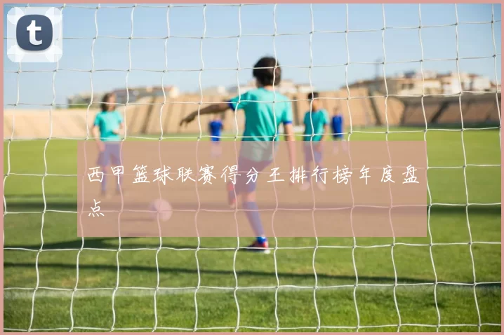 西甲篮球联赛得分王排行榜年度盘点