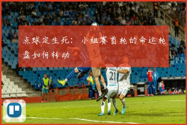 点球定生死：小组赛首轮的命运轮盘如何转动