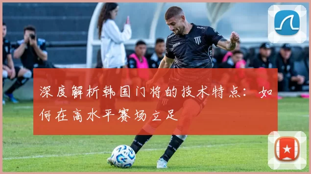 深度解析韩国门将的技术特点：如何在高水平赛场立足