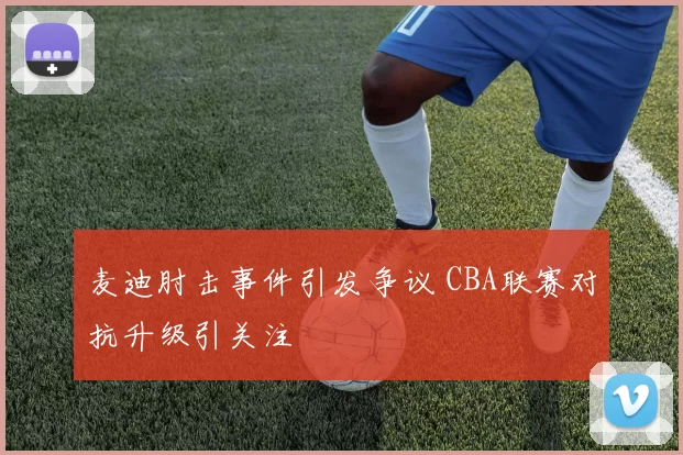 麦迪肘击事件引发争议 CBA联赛对抗升级引关注