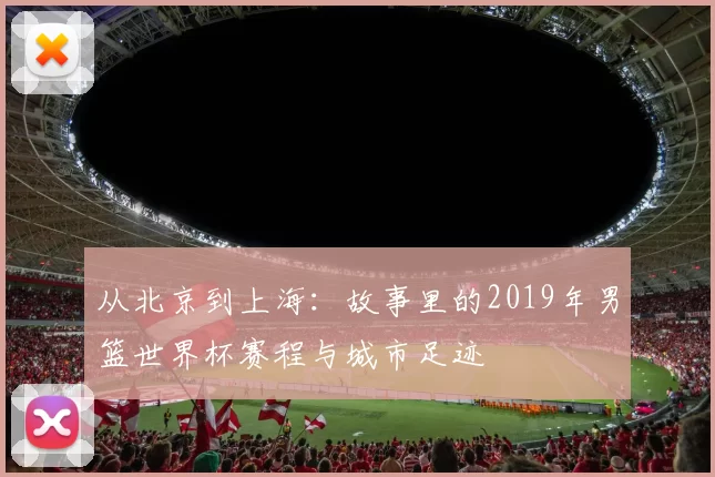 从北京到上海：故事里的2019年男篮世界杯赛程与城市足迹