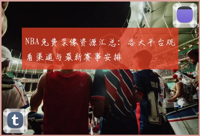 NBA免费录像资源汇总:各大平台观看渠道与最新赛事安排