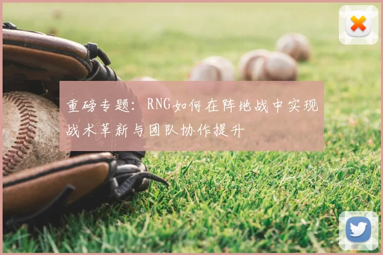 重磅专题:RNG如何在阵地战中实现战术革新与团队协作提升