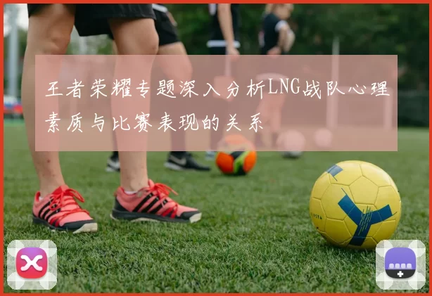 王者荣耀专题深入分析LNG战队心理素质与比赛表现的关系